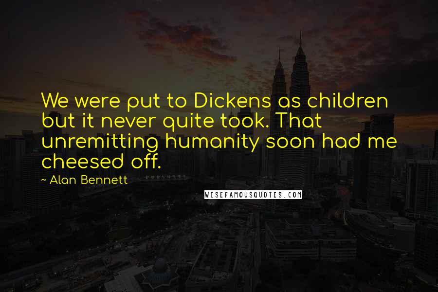 Alan Bennett Quotes: We were put to Dickens as children but it never quite took. That unremitting humanity soon had me cheesed off.