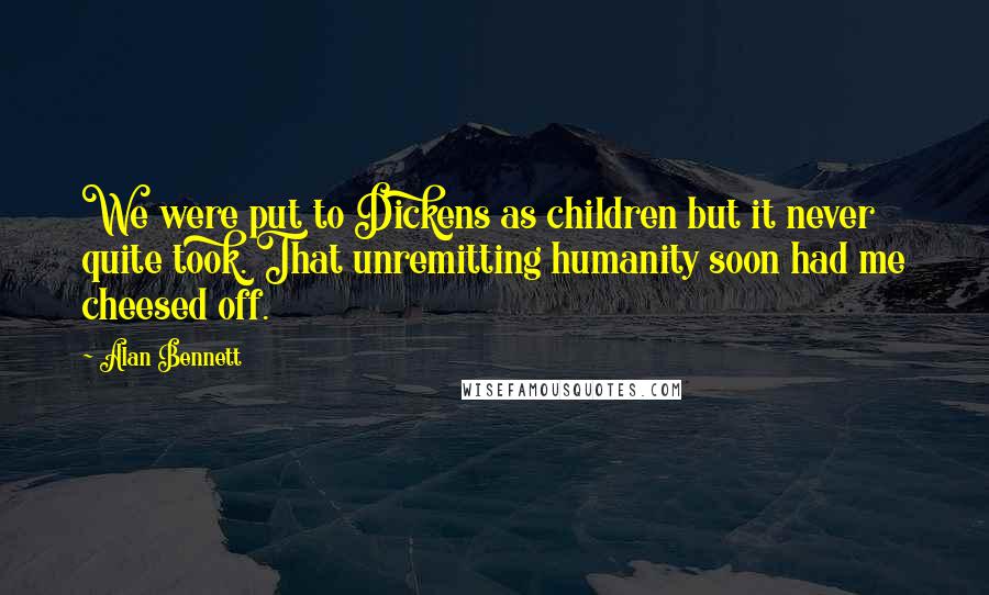 Alan Bennett Quotes: We were put to Dickens as children but it never quite took. That unremitting humanity soon had me cheesed off.