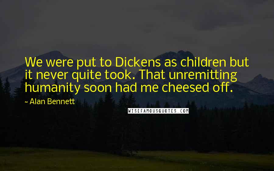 Alan Bennett Quotes: We were put to Dickens as children but it never quite took. That unremitting humanity soon had me cheesed off.