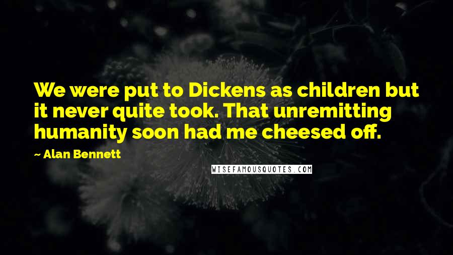 Alan Bennett Quotes: We were put to Dickens as children but it never quite took. That unremitting humanity soon had me cheesed off.