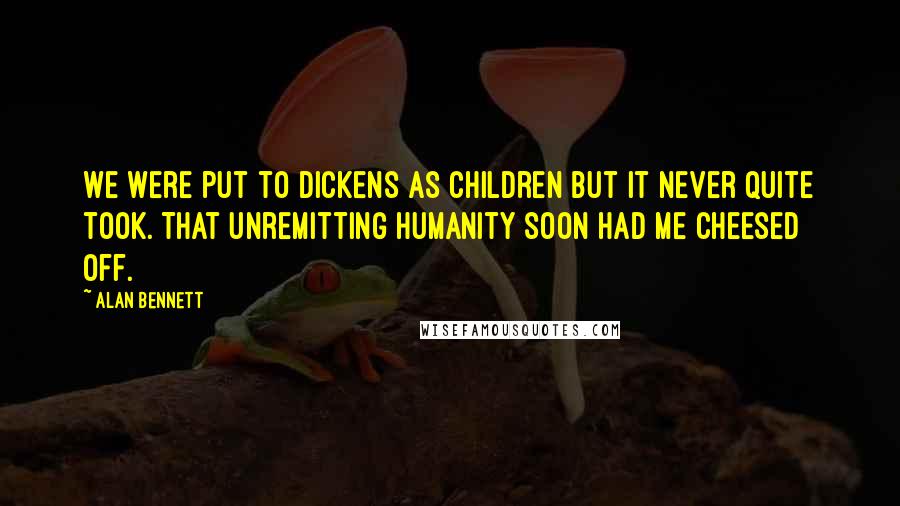 Alan Bennett Quotes: We were put to Dickens as children but it never quite took. That unremitting humanity soon had me cheesed off.