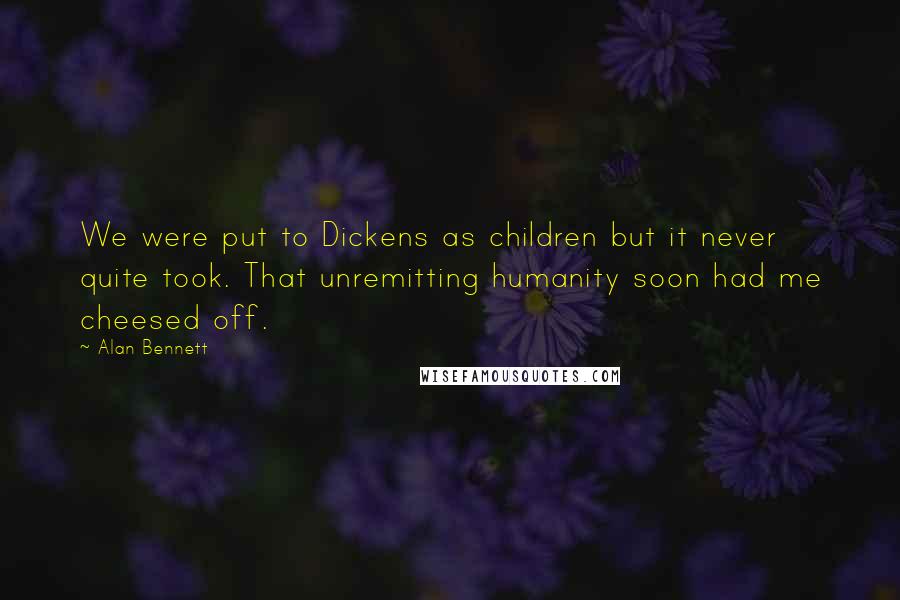 Alan Bennett Quotes: We were put to Dickens as children but it never quite took. That unremitting humanity soon had me cheesed off.