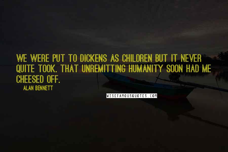 Alan Bennett Quotes: We were put to Dickens as children but it never quite took. That unremitting humanity soon had me cheesed off.