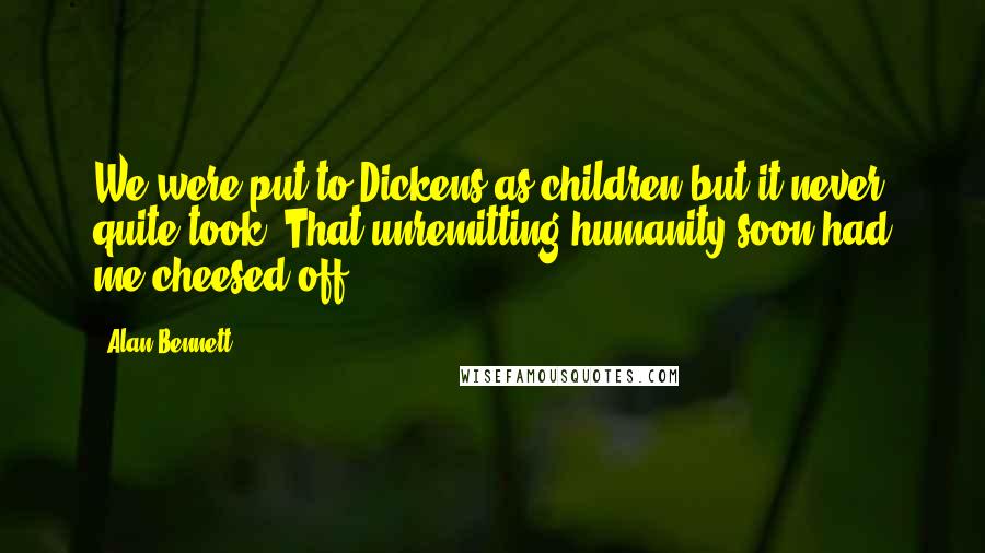 Alan Bennett Quotes: We were put to Dickens as children but it never quite took. That unremitting humanity soon had me cheesed off.