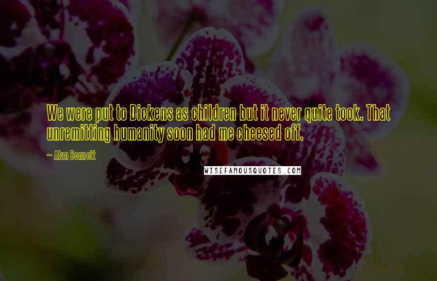 Alan Bennett Quotes: We were put to Dickens as children but it never quite took. That unremitting humanity soon had me cheesed off.