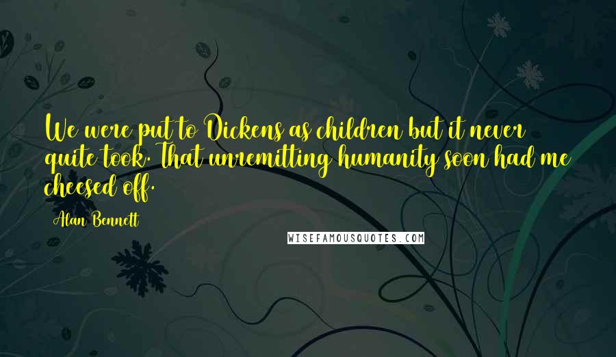 Alan Bennett Quotes: We were put to Dickens as children but it never quite took. That unremitting humanity soon had me cheesed off.