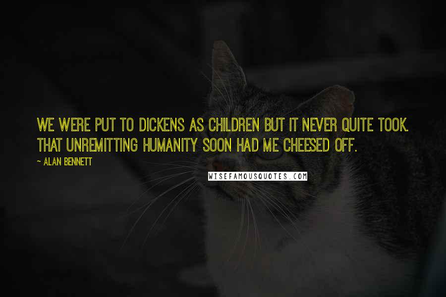 Alan Bennett Quotes: We were put to Dickens as children but it never quite took. That unremitting humanity soon had me cheesed off.