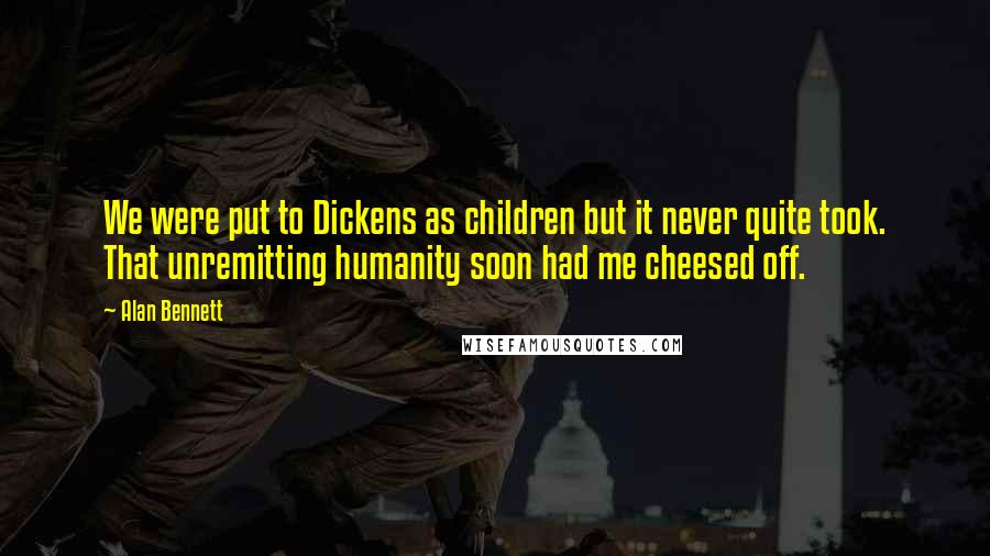 Alan Bennett Quotes: We were put to Dickens as children but it never quite took. That unremitting humanity soon had me cheesed off.