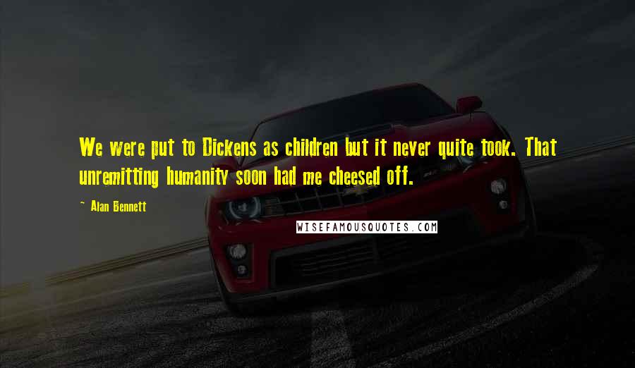 Alan Bennett Quotes: We were put to Dickens as children but it never quite took. That unremitting humanity soon had me cheesed off.