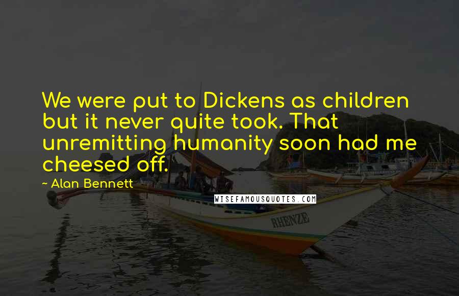 Alan Bennett Quotes: We were put to Dickens as children but it never quite took. That unremitting humanity soon had me cheesed off.