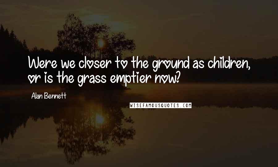 Alan Bennett Quotes: Were we closer to the ground as children, or is the grass emptier now?