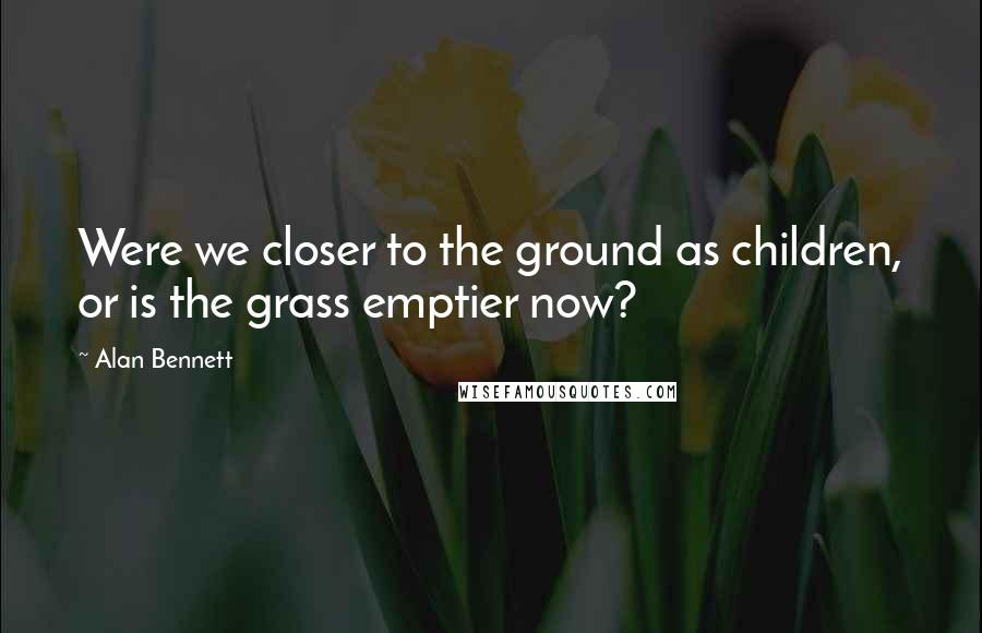 Alan Bennett Quotes: Were we closer to the ground as children, or is the grass emptier now?