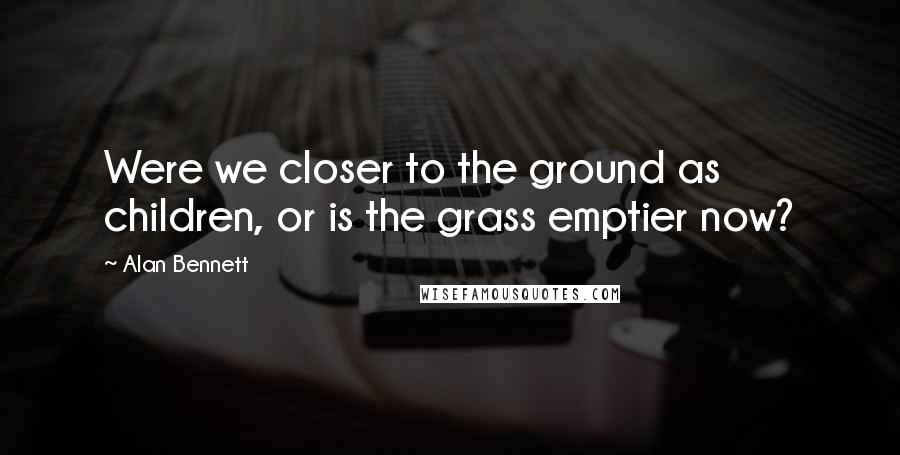 Alan Bennett Quotes: Were we closer to the ground as children, or is the grass emptier now?
