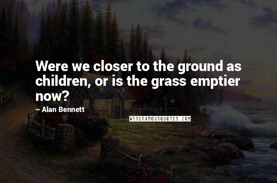 Alan Bennett Quotes: Were we closer to the ground as children, or is the grass emptier now?