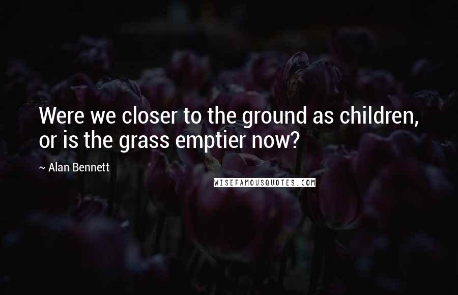 Alan Bennett Quotes: Were we closer to the ground as children, or is the grass emptier now?