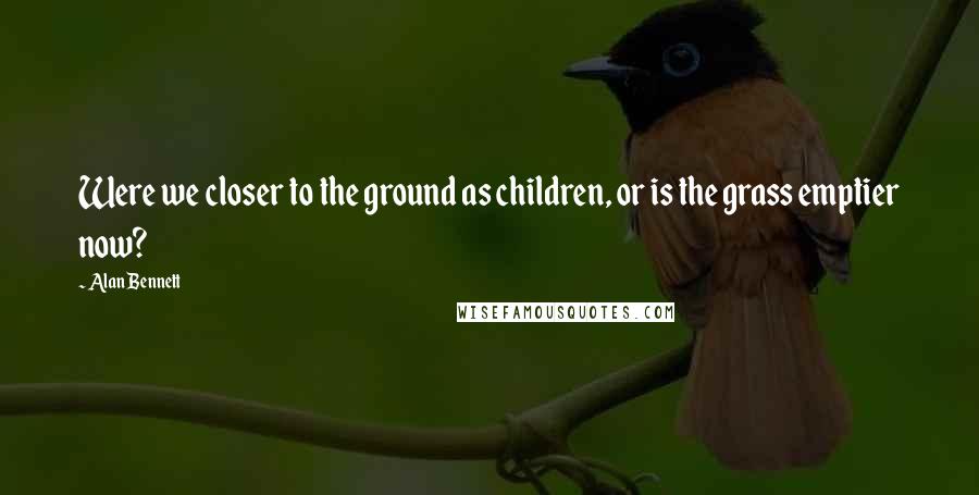 Alan Bennett Quotes: Were we closer to the ground as children, or is the grass emptier now?