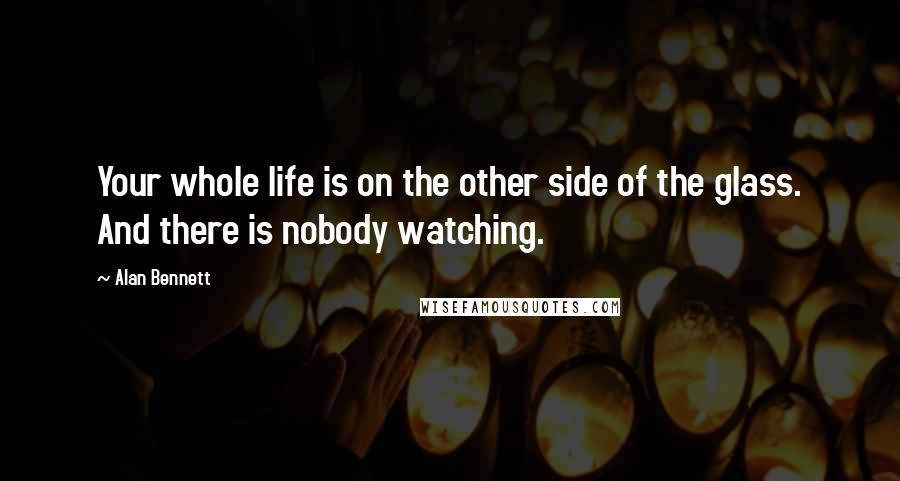 Alan Bennett Quotes: Your whole life is on the other side of the glass. And there is nobody watching.
