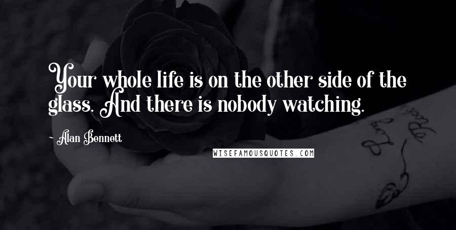 Alan Bennett Quotes: Your whole life is on the other side of the glass. And there is nobody watching.