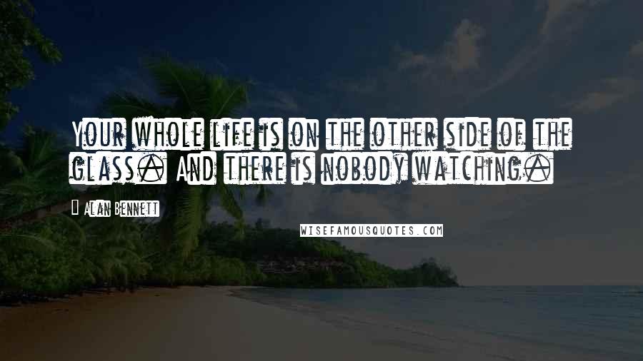 Alan Bennett Quotes: Your whole life is on the other side of the glass. And there is nobody watching.