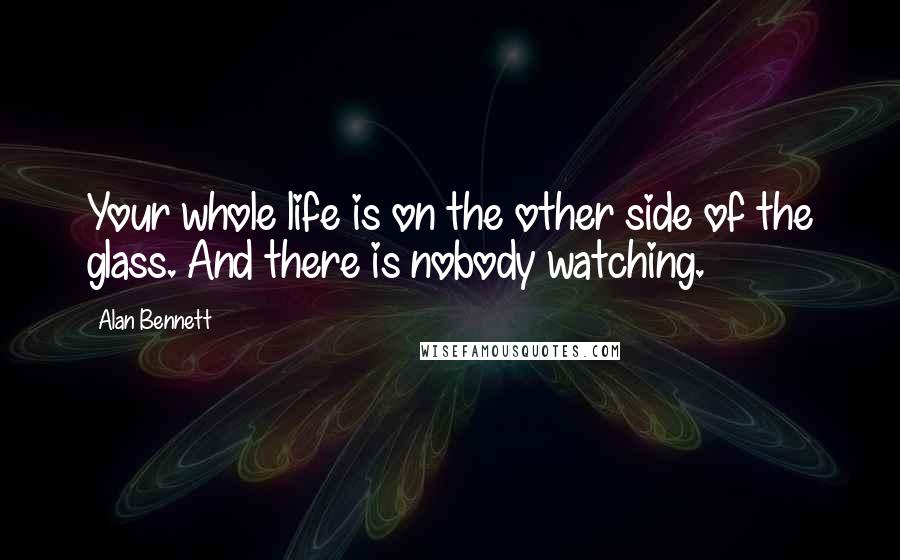 Alan Bennett Quotes: Your whole life is on the other side of the glass. And there is nobody watching.
