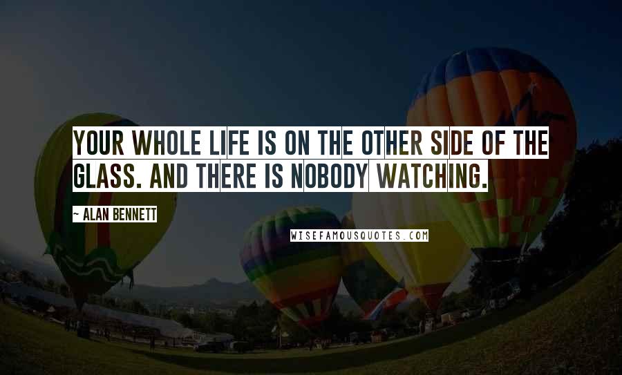 Alan Bennett Quotes: Your whole life is on the other side of the glass. And there is nobody watching.