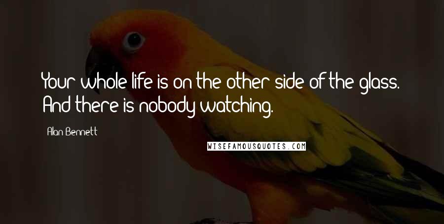 Alan Bennett Quotes: Your whole life is on the other side of the glass. And there is nobody watching.
