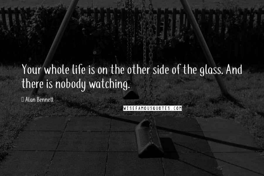 Alan Bennett Quotes: Your whole life is on the other side of the glass. And there is nobody watching.