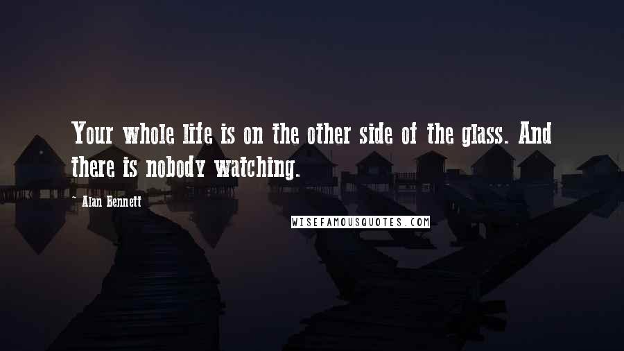 Alan Bennett Quotes: Your whole life is on the other side of the glass. And there is nobody watching.