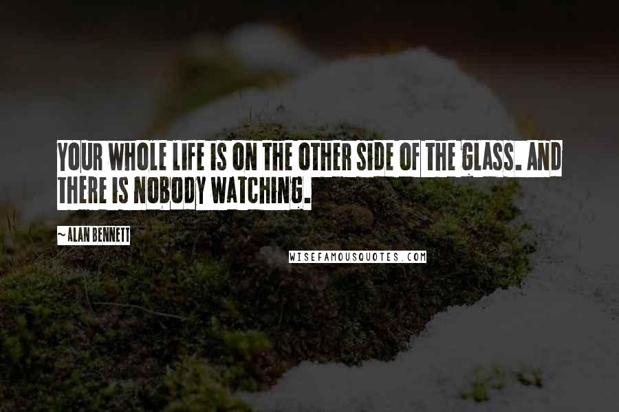 Alan Bennett Quotes: Your whole life is on the other side of the glass. And there is nobody watching.