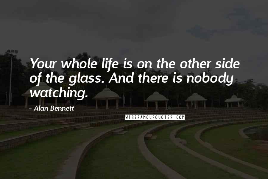 Alan Bennett Quotes: Your whole life is on the other side of the glass. And there is nobody watching.