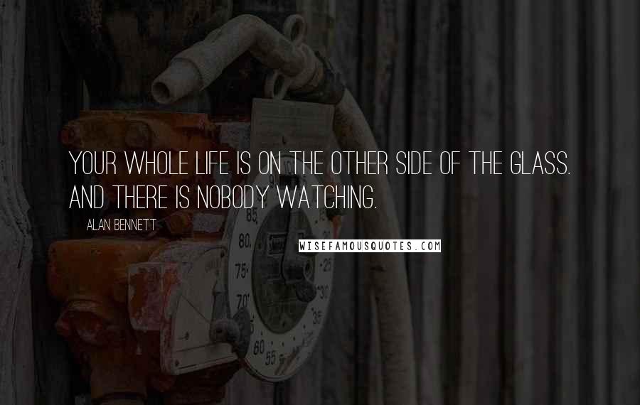 Alan Bennett Quotes: Your whole life is on the other side of the glass. And there is nobody watching.