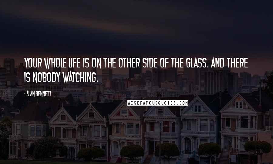 Alan Bennett Quotes: Your whole life is on the other side of the glass. And there is nobody watching.
