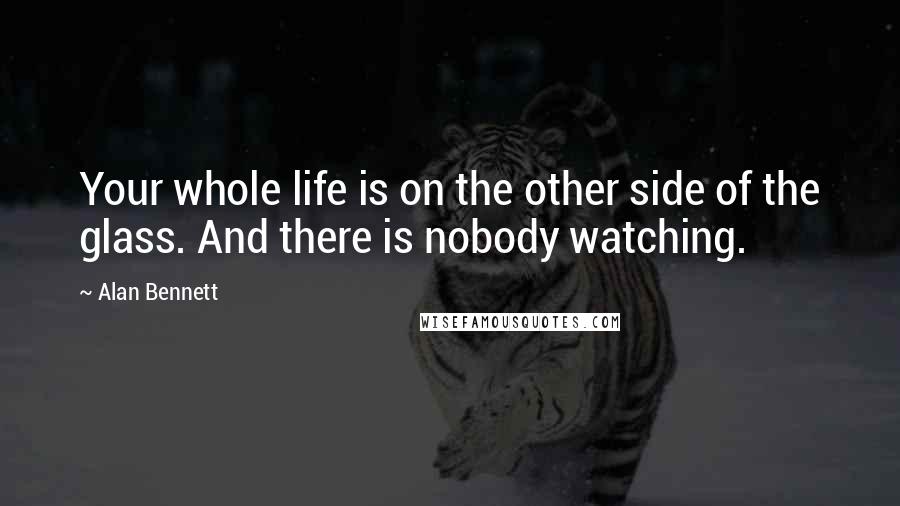 Alan Bennett Quotes: Your whole life is on the other side of the glass. And there is nobody watching.