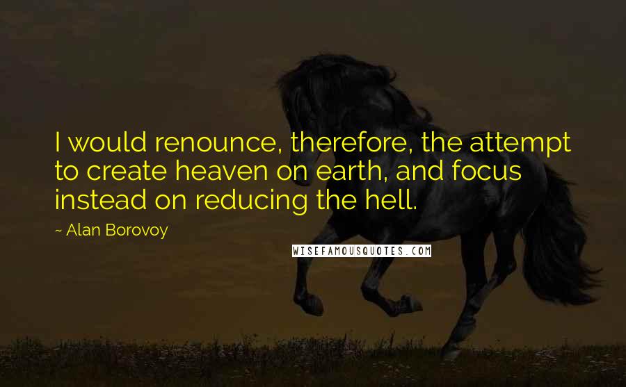 Alan Borovoy Quotes: I would renounce, therefore, the attempt to create heaven on earth, and focus instead on reducing the hell.