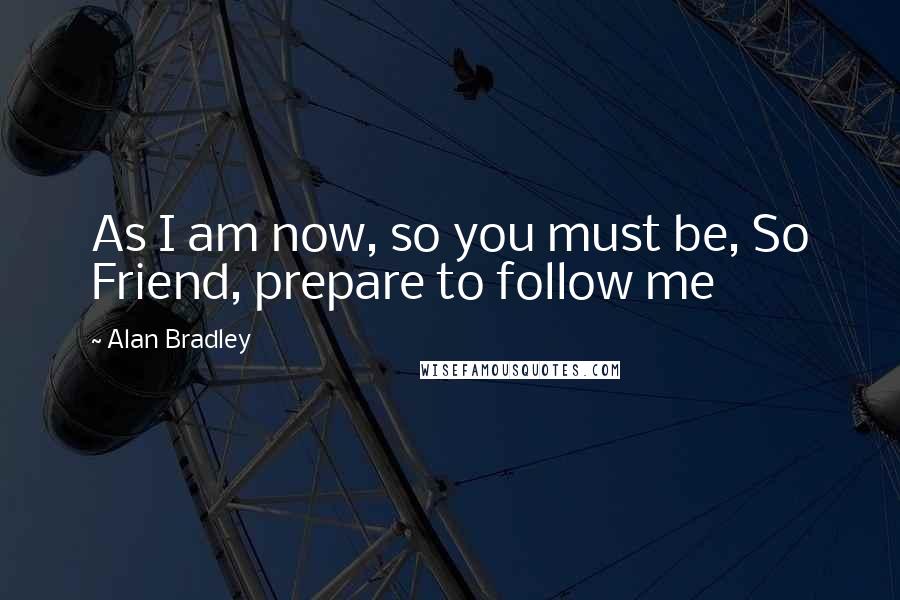 Alan Bradley Quotes: As I am now, so you must be, So Friend, prepare to follow me