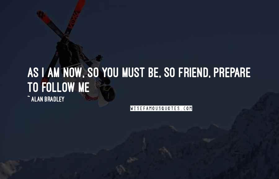 Alan Bradley Quotes: As I am now, so you must be, So Friend, prepare to follow me