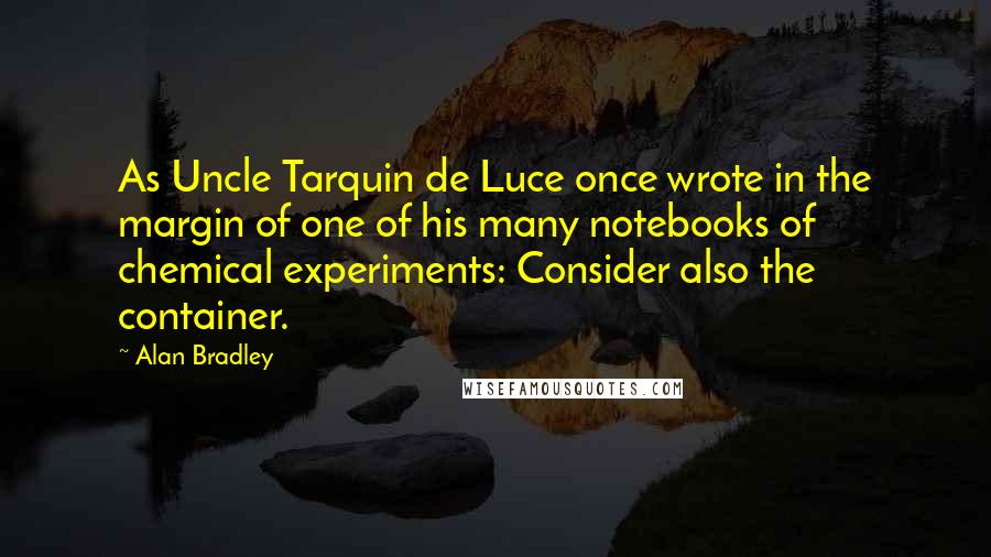 Alan Bradley Quotes: As Uncle Tarquin de Luce once wrote in the margin of one of his many notebooks of chemical experiments: Consider also the container.