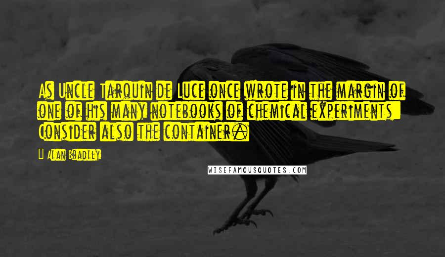 Alan Bradley Quotes: As Uncle Tarquin de Luce once wrote in the margin of one of his many notebooks of chemical experiments: Consider also the container.