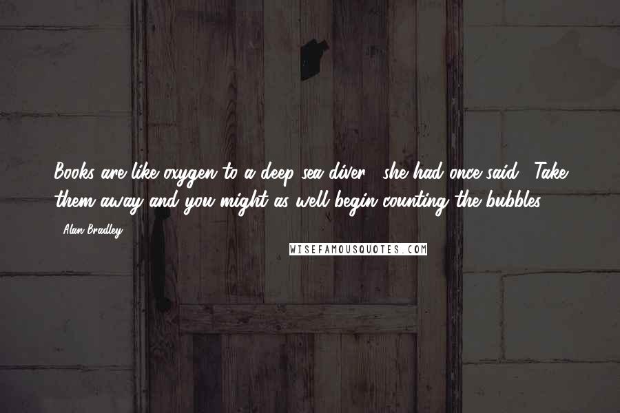 Alan Bradley Quotes: Books are like oxygen to a deep-sea diver," she had once said. "Take them away and you might as well begin counting the bubbles.