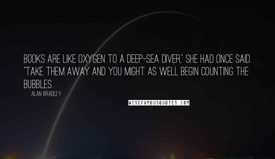 Alan Bradley Quotes: Books are like oxygen to a deep-sea diver," she had once said. "Take them away and you might as well begin counting the bubbles.