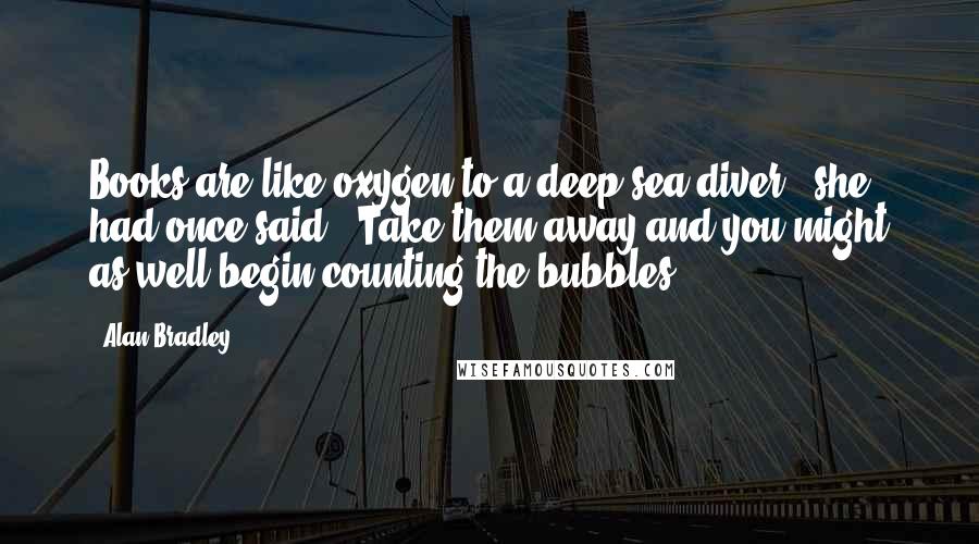 Alan Bradley Quotes: Books are like oxygen to a deep-sea diver," she had once said. "Take them away and you might as well begin counting the bubbles.