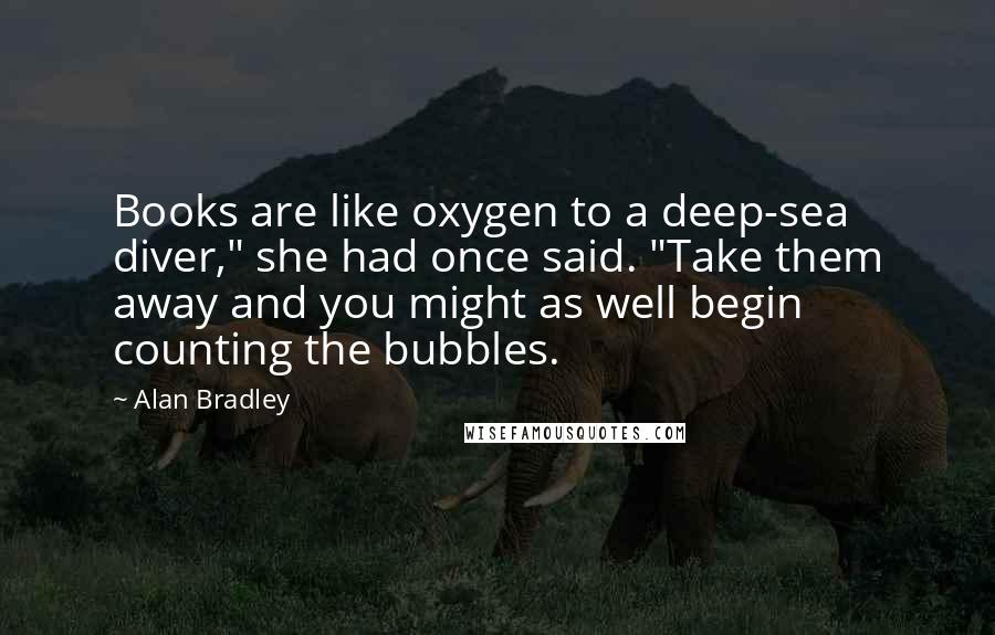 Alan Bradley Quotes: Books are like oxygen to a deep-sea diver," she had once said. "Take them away and you might as well begin counting the bubbles.