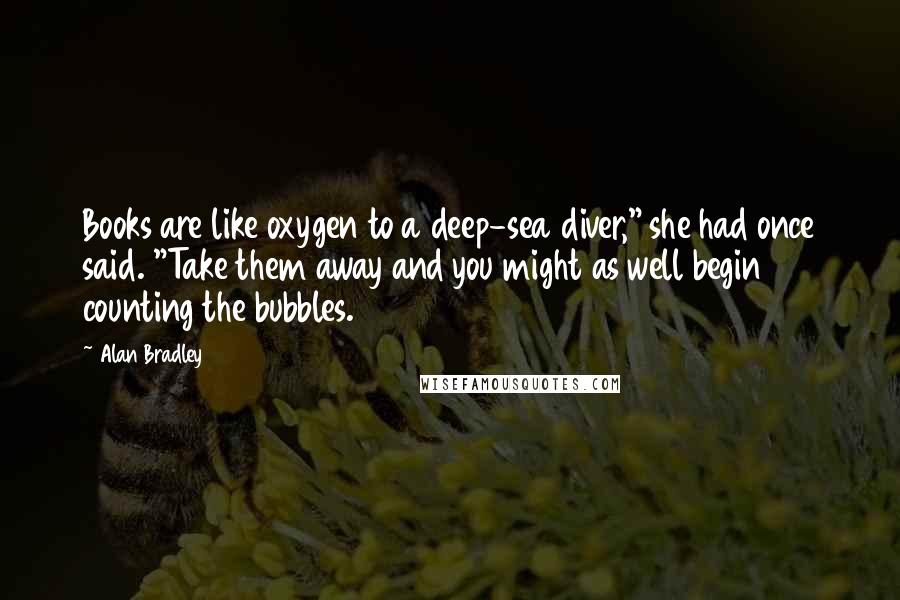 Alan Bradley Quotes: Books are like oxygen to a deep-sea diver," she had once said. "Take them away and you might as well begin counting the bubbles.