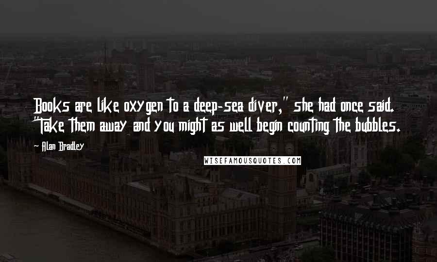 Alan Bradley Quotes: Books are like oxygen to a deep-sea diver," she had once said. "Take them away and you might as well begin counting the bubbles.