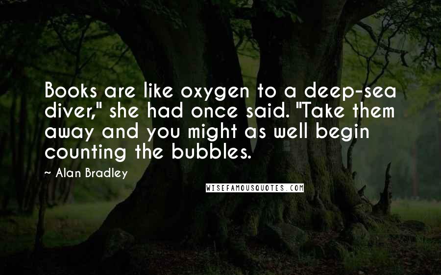 Alan Bradley Quotes: Books are like oxygen to a deep-sea diver," she had once said. "Take them away and you might as well begin counting the bubbles.