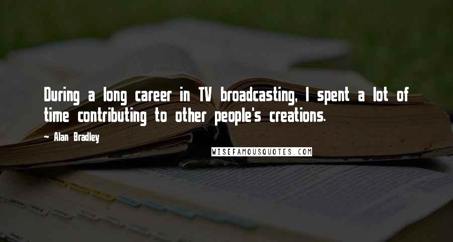 Alan Bradley Quotes: During a long career in TV broadcasting, I spent a lot of time contributing to other people's creations.