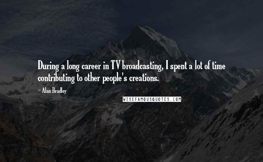 Alan Bradley Quotes: During a long career in TV broadcasting, I spent a lot of time contributing to other people's creations.