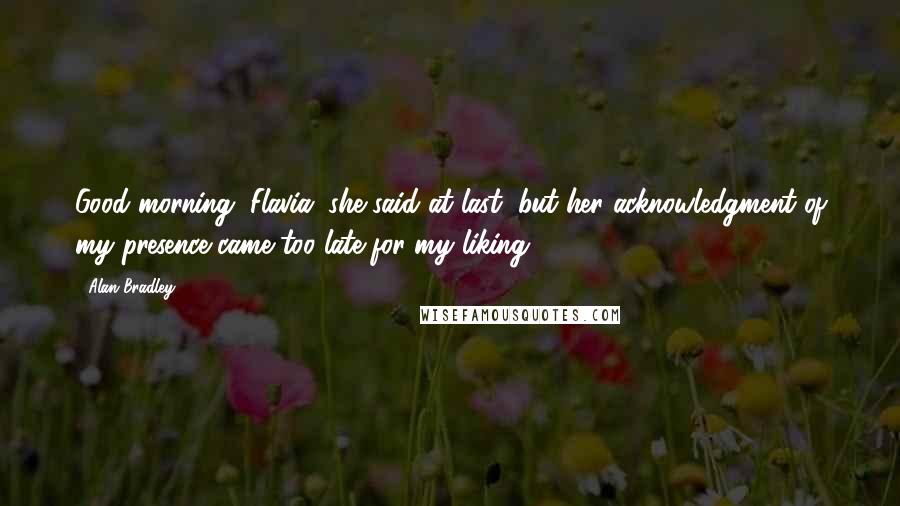 Alan Bradley Quotes: Good morning, Flavia, she said at last, but her acknowledgment of my presence came too late for my liking.
