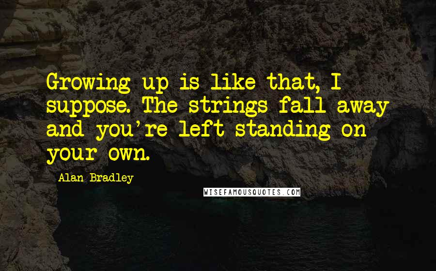 Alan Bradley Quotes: Growing up is like that, I suppose. The strings fall away and you're left standing on your own.
