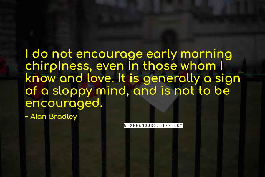 Alan Bradley Quotes: I do not encourage early morning chirpiness, even in those whom I know and love. It is generally a sign of a sloppy mind, and is not to be encouraged.